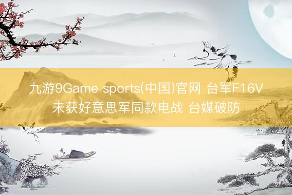 九游9Game sports(中国)官网 台军F16V未获好意思军同款电战 台媒破防