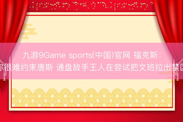 九游9Game sports(中国)官网 福克斯:你很难约束唐斯 通盘敌手王人在尝试把文班拉出禁区