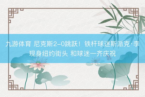 九游体育 尼克斯2-0跳跃!铁杆球迷斯派克·李现身纽约街头 和球迷一齐庆祝