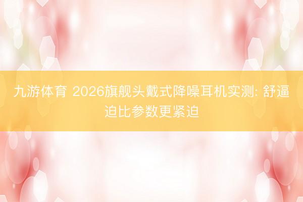 九游体育 2026旗舰头戴式降噪耳机实测: 舒逼迫比参数更紧迫