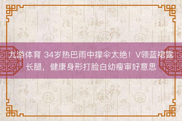 九游体育 34岁热巴雨中撑伞太绝！V领蓝裙露长腿，健康身形打脸白幼瘦审好意思