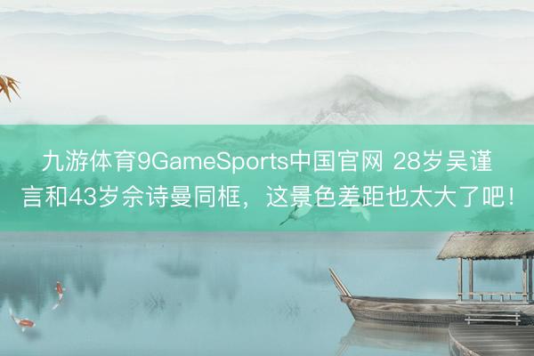 九游体育9GameSports中国官网 28岁吴谨言和43岁佘诗曼同框，这景色差距也太大了吧！