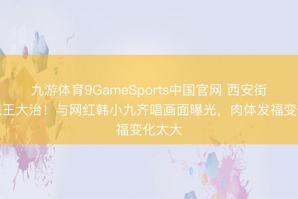 九游体育9GameSports中国官网 西安街头惊现王大治！与网红韩小九齐唱画面