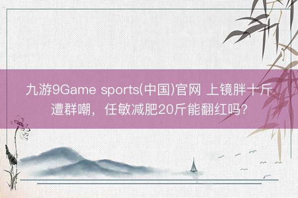 九游9Game sports(中国)官网 上镜胖十斤遭群嘲，任敏减肥20斤能翻红吗？