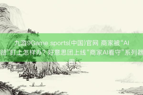九游9Game sports(中国)官网 商家被“AI索赔”盯上怎样办? 好意思团上线“商家AI看守”系列器用