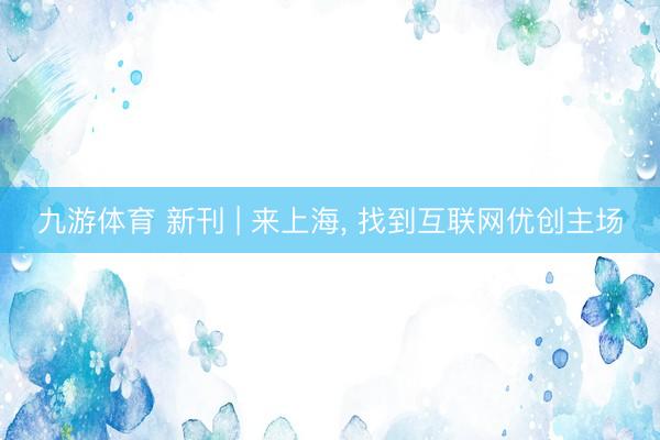 九游体育 新刊 | 来上海， 找到互联网优创主场