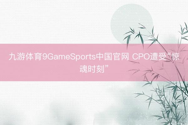 九游体育9GameSports中国官网 CPO遭受“惊魂时刻”