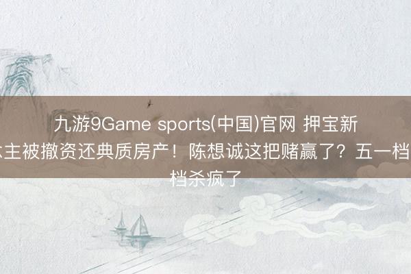 九游9Game sports(中国)官网 押宝新东说念主被撤资还典质房产！陈想诚这把赌赢了？五一档杀疯了