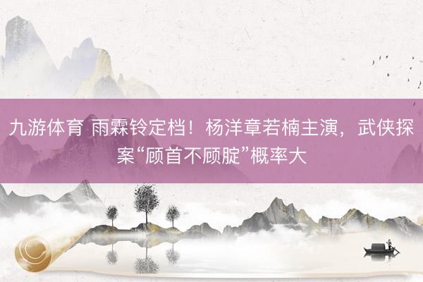 九游体育 雨霖铃定档！杨洋章若楠主演，武侠探案“顾首不顾腚”概率大