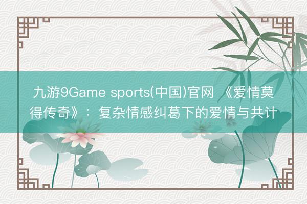 九游9Game sports(中国)官网 《爱情莫得传奇》:复杂情感纠葛下的爱情与共计
