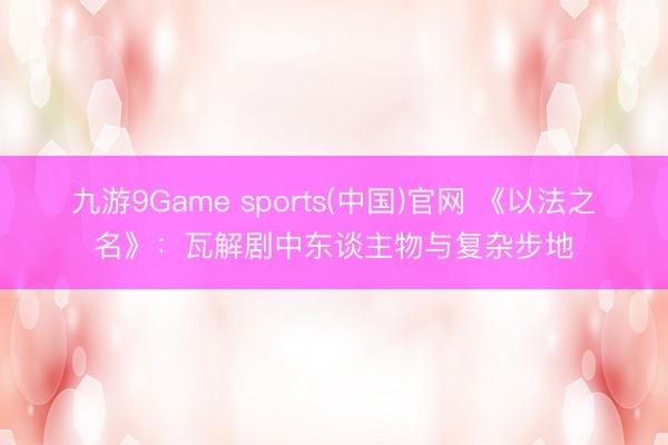 九游9Game sports(中国)官网 《以法之名》：瓦解剧中东谈主物与复杂步地