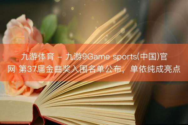 九游体育 - 九游9Game sports(中国)官网 第37届金曲奖入围名单公布,单依纯成亮点