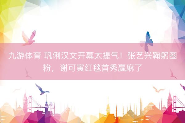 九游体育 巩俐汉文开幕太提气！张艺兴鞠躬圈粉，谢可寅红毯首秀赢麻了