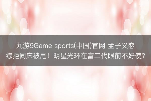 九游9Game sports(中国)官网 孟子义恋综拒同床被甩！明星光环在富二代眼前不好使？