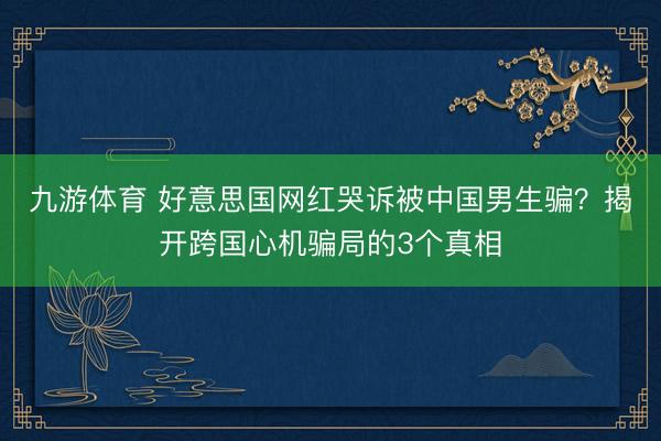九游体育 好意思国网红哭诉被中国男生骗？揭开跨国心机骗局的3个真相