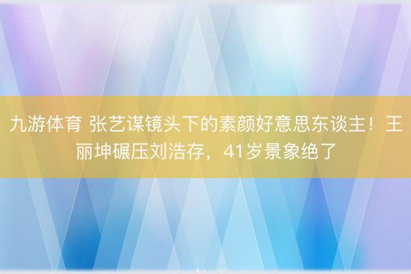 九游体育 张艺谋镜头下的素颜好意思东谈主！王丽坤碾压刘浩存，41岁景象绝了