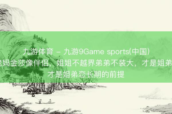 九游体育 - 九游9Game sports(中国)官网 董璇像老妈金莎像伴侣，姐姐不越界弟弟不装大，才是姐弟恋长期的前提