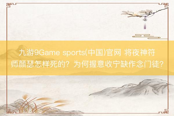 九游9Game sports(中国)官网 将夜神符师颜瑟怎样死的?为何握意收宁缺作念门徒?