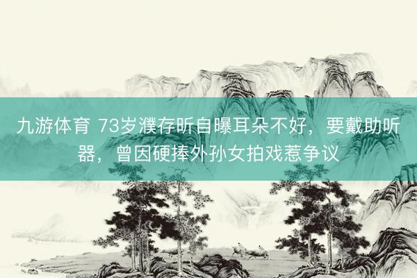 九游体育 73岁濮存昕自曝耳朵不好，要戴助听器，曾因硬捧外孙女拍戏惹争议