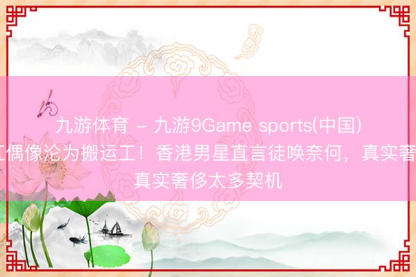九游体育 - 九游9Game sports(中国)官网 从当红偶像沦为搬运工!香港男星直言徒唤奈何,真实奢侈太多契机