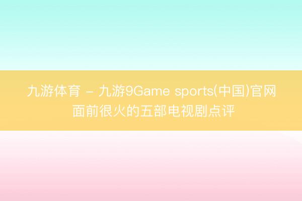 九游体育 - 九游9Game sports(中国)官网 面前很火的五部电视剧点评