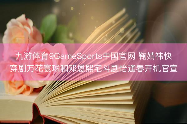 九游体育9GameSports中国官网 鞠婧祎快穿剧万花寰球和邓恩熙宅斗剧恰逢春开机官宣