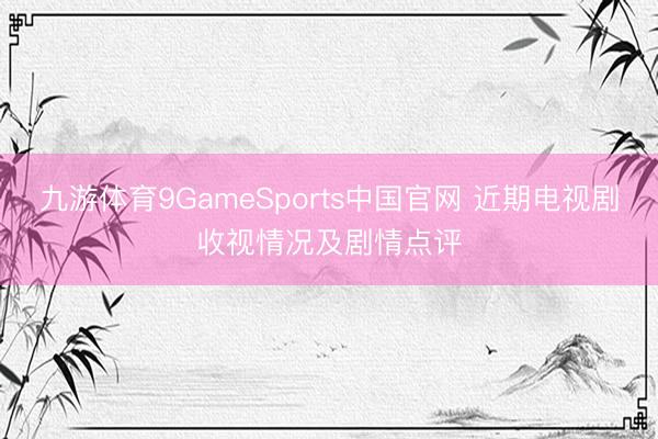 九游体育9GameSports中国官网 近期电视剧收视情况及剧情点评