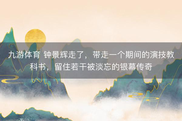 九游体育 钟景辉走了，带走一个期间的演技教科书，留住若干被淡忘的银幕传奇