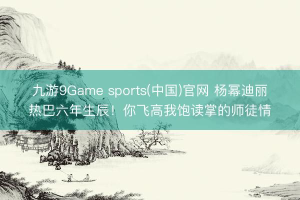 九游9Game sports(中国)官网 杨幂迪丽热巴六年生辰！你飞高我饱读掌的师徒情