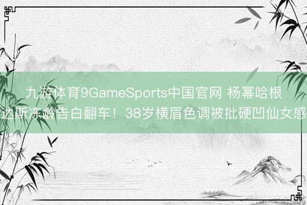 九游体育9GameSports中国官网 杨幂哈根达斯冻龄告白翻车！38岁横眉色调被批硬凹仙女感