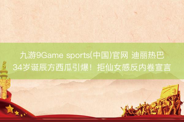 九游9Game sports(中国)官网 迪丽热巴34岁诞辰方西瓜引爆！拒仙女感反内卷宣言