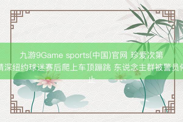 九游9Game sports(中国)官网 珍爱次第！精深纽约球迷赛后爬上车顶蹦跳 东说念主群被警员停止