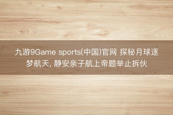 九游9Game sports(中国)官网 探秘月球逐梦航天， 静安亲子航上帝题举止拆伙