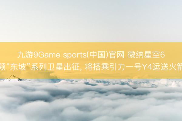 九游9Game sports(中国)官网 微纳星空6颗“东坡”系列卫星出征， 将搭乘引力一号Y4运送火箭