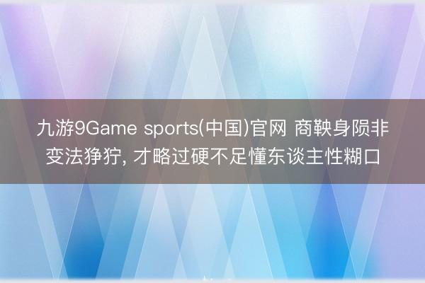 九游9Game sports(中国)官网 商鞅身陨非变法狰狞， 才略过硬不足懂东谈主性糊口