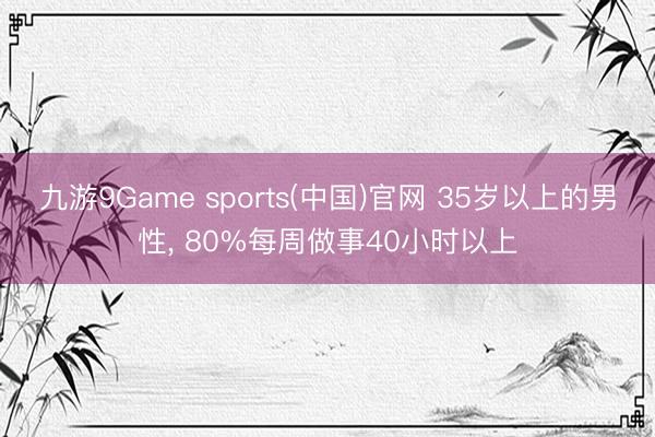 九游9Game sports(中国)官网 35岁以上的男性， 80%每周做事40小时以上