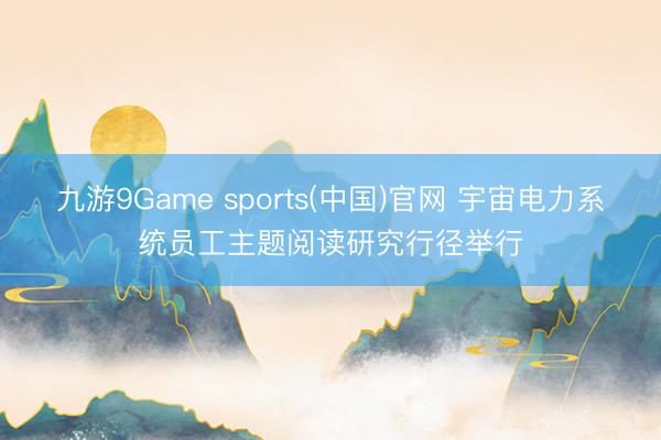 九游9Game sports(中国)官网 宇宙电力系统员工主题阅读研究行径举行