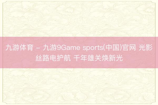 九游体育 - 九游9Game sports(中国)官网 光影丝路电护航 千年雄关焕新光