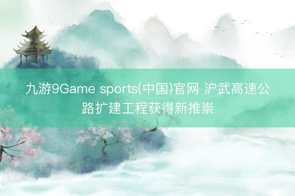 九游9Game sports(中国)官网 沪武高速公路扩建工程获得新推崇