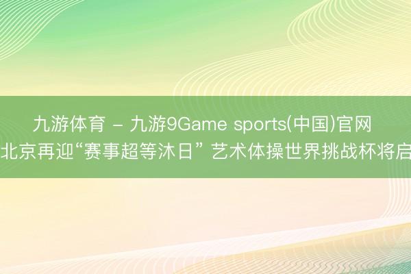 九游体育 - 九游9Game sports(中国)官网 北京再迎“赛事超等沐日” 艺术体操世界挑战杯将启