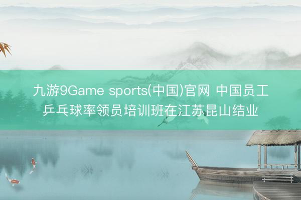 九游9Game sports(中国)官网 中国员工乒乓球率领员培训班在江苏昆山结业