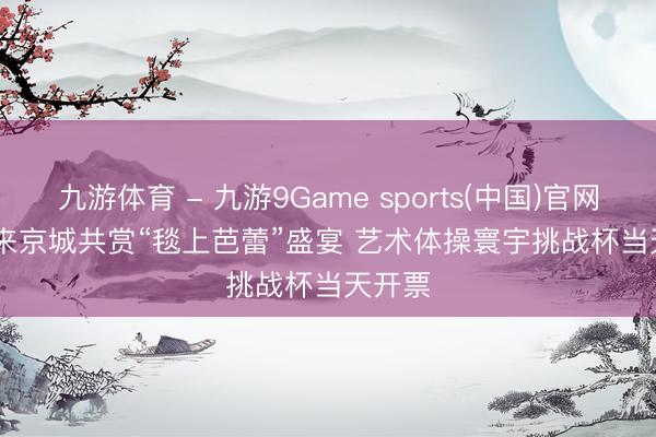 九游体育 - 九游9Game sports(中国)官网 端午来京城共赏“毯上芭蕾”盛宴 艺术体操寰宇挑战杯当天开票