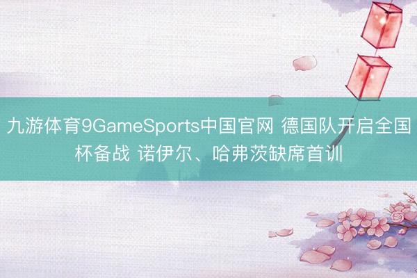 九游体育9GameSports中国官网 德国队开启全国杯备战 诺伊尔、哈弗茨缺席首训