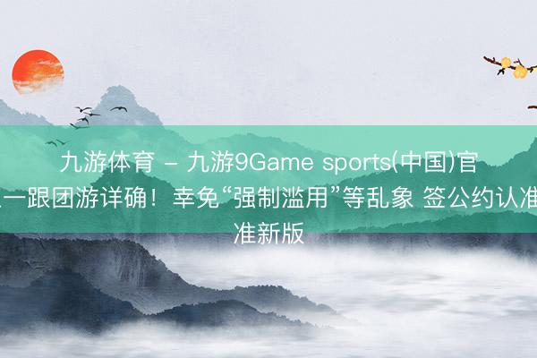 九游体育 - 九游9Game sports(中国)官网 五一跟团游详确！幸免“强制滥用”等乱象 签公约认准新版