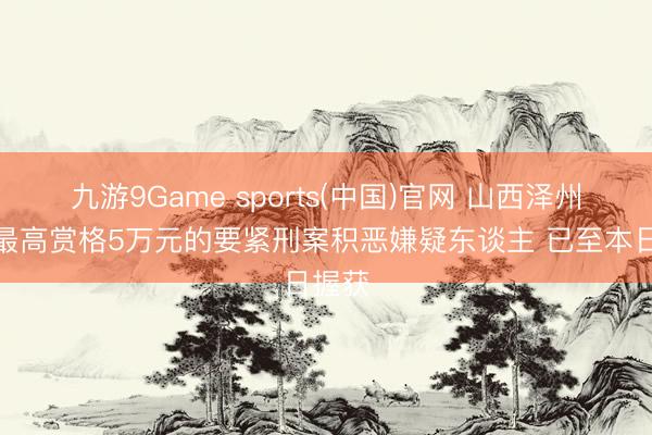 九游9Game sports(中国)官网 山西泽州警方最高赏格5万元的要紧刑案积恶嫌疑东谈主 已至本日握获