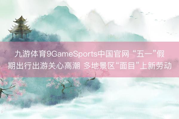 九游体育9GameSports中国官网 “五一”假期出行出游关心高潮 多地景区“面目”上新劳动