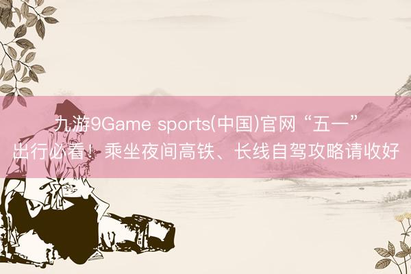 九游9Game sports(中国)官网 “五一”出行必看！乘坐夜间高铁、长线自驾攻略请收好