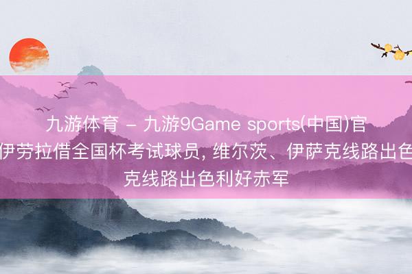 九游体育 - 九游9Game sports(中国)官网 BBC: 伊劳拉借全国杯考试球员, 维尔茨、伊萨克线路出色利好赤军