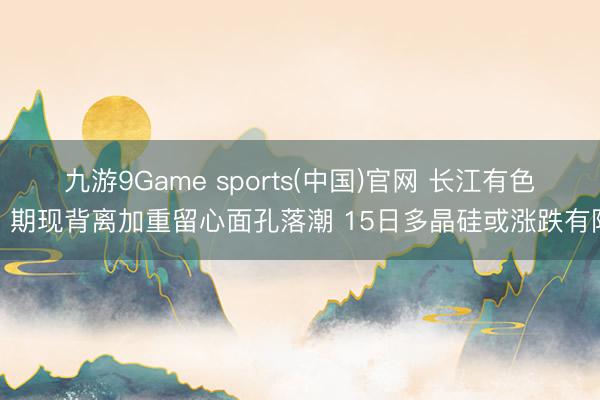 九游9Game sports(中国)官网 长江有色：期现背离加重留心面孔落潮 15日多晶硅或涨跌有限