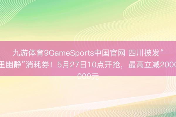 九游体育9GameSports中国官网 四川披发“蜀里幽静”消耗券！5月27日10点开抢，最高立减2000元